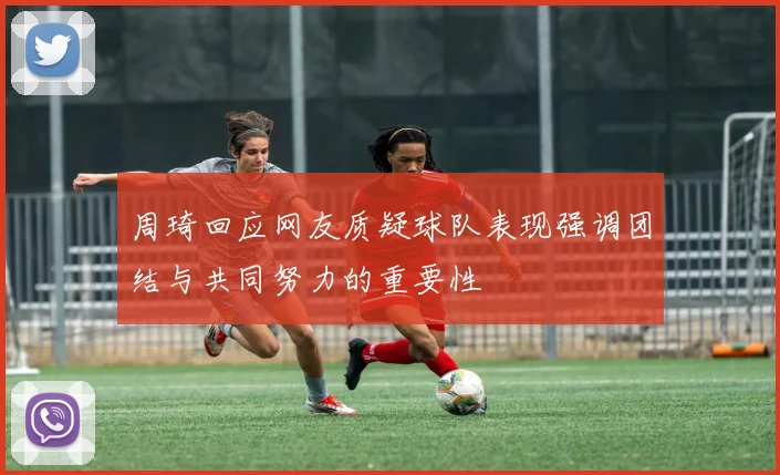 周琦回应网友质疑球队表现强调团结与共同努力的重要性