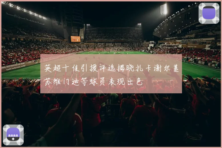 英超十佳引援评选揭晓扎卡谢尔基苏维门迪等球员表现出色