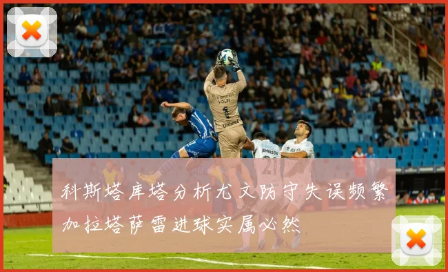 科斯塔库塔分析尤文防守失误频繁加拉塔萨雷进球实属必然