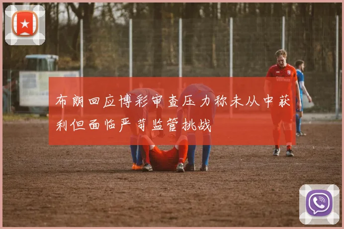 布朗回应博彩审查压力称未从中获利但面临严苛监管挑战